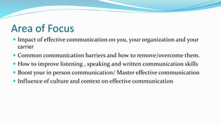 Area of Focus
 Impact of effective communication on you, your organization and your
carrier
 Common communication barriers and how to remove/overcome them.
 How to improve listening , speaking and written communication skills
 Boost your in person communication/ Master effective communication
 Influence of culture and context on effective communication
 