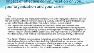 Impact of effective communication on you,
your organization and your career
 You
Good communication also improves relationships, both with employees and in your personal
life with friends and family members. Listening carefully and offering quality feedback helps
people to feel heard and understood. This, in turn, nurtures mutual respect.
 Your Organization-With effective communication skills, you’re able to deliver clear
expectations and objectives for the team. This involves finding constructive ways to point
out when something isn’t working as well as providing helpful feedback to get people back
on track. They will understand their specific tasks and responsibilities, as well as those of
their teammates, which will help eliminate conflicts and confusion. Clarity and Direction
 Your Career- Effective communication fosters trust with others. Your ability to listen
attentively and embrace different points of view helps others trust that you are making
optimal decisions for everyone in the group. effectively plays a large role in resolving
conflicts and preventing potential ones from arising. The key is to remain calm, make sure all
parties are heard and find a solution that is ideal for everyone involved.
 