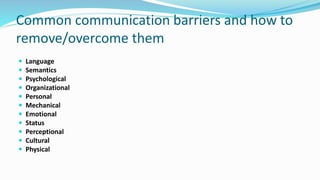 Common communication barriers and how to
remove/overcome them
 Language
 Semantics
 Psychological
 Organizational
 Personal
 Mechanical
 Emotional
 Status
 Perceptional
 Cultural
 Physical
 