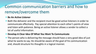 Common communication barriers and how to
remove/overcome them
 Be An Active Listener
 Both the deliverer and the recipient must be good active listeners in order to
communicate effectively. Pay special attention to each other’s points of view
and listen with patience. Being an active listener allows a sender to collect a
lot of useful information.
 Develop A Clear Idea Of What You Want To Communicate
 The person who is delivering the message should have a very good idea of just
what he wants to say. He should be aware of the goal of his communication
and, should structure his thoughts in a logical manner.
 