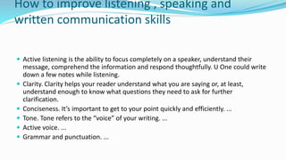 How to improve listening , speaking and
written communication skills
 Active listening is the ability to focus completely on a speaker, understand their
message, comprehend the information and respond thoughtfully. U One could write
down a few notes while listening.
 Clarity. Clarity helps your reader understand what you are saying or, at least,
understand enough to know what questions they need to ask for further
clarification.
 Conciseness. It’s important to get to your point quickly and efficiently. ...
 Tone. Tone refers to the “voice” of your writing. ...
 Active voice. ...
 Grammar and punctuation. ...
 