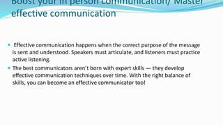 Boost your in person communication/ Master
effective communication
 Effective communication happens when the correct purpose of the message
is sent and understood. Speakers must articulate, and listeners must practice
active listening.
 The best communicators aren’t born with expert skills — they develop
effective communication techniques over time. With the right balance of
skills, you can become an effective communicator too!
 
