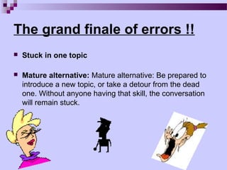 The grand finale of errors !!
   Stuck in one topic

   Mature alternative: Mature alternative: Be prepared to
    introduce a new topic, or take a detour from the dead
    one. Without anyone having that skill, the conversation
    will remain stuck.
 