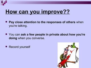 How can you improve??
   Pay close attention to the responses of others when
    you're talking.

   You can ask a few people in private about how you're
    doing when you converse.

   Record yourself
 