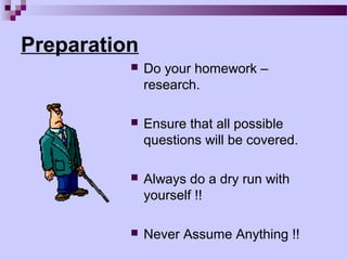 Preparation
             Do your homework –
              research.

             Ensure that all possible
              questions will be covered.

             Always do a dry run with
              yourself !!

             Never Assume Anything !!
 
