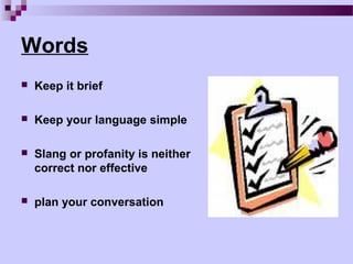 Words
   Keep it brief

   Keep your language simple

   Slang or profanity is neither
    correct nor effective

   plan your conversation
 