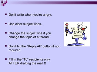    Don't write when you're angry.

   Use clear subject lines.

   Change the subject line if you
    change the topic of a thread.

   Don’t hit the “Reply All” button if not
    required

   Fill in the “To” recipients only
    AFTER drafting the mail !!
 
