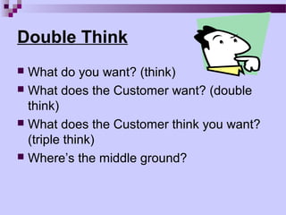 Double Think
 What do you want? (think)
 What does the Customer want? (double
  think)
 What does the Customer think you want?
  (triple think)
 Where’s the middle ground?
 