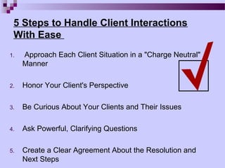 5 Steps to Handle Client Interactions
 With Ease
1.   Approach Each Client Situation in a "Charge Neutral"
     Manner

2.   Honor Your Client's Perspective

3.   Be Curious About Your Clients and Their Issues

4.   Ask Powerful, Clarifying Questions

5.   Create a Clear Agreement About the Resolution and
     Next Steps
 