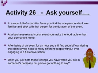Activity 26 - Ask yourself….
   In a room full of unfamiliar faces you find the one person who looks
    familiar and stick with that person for the duration of the event.

   At a business-related social event you make the food table or bar
    your permanent home.

   After being at an event for an hour you still find yourself wandering
    the room saying hello to many different people without ever
    engaging in a full conversation.

   Don't you just hate those feelings you have when you are in
    someone's company but you've got nothing to say?
 