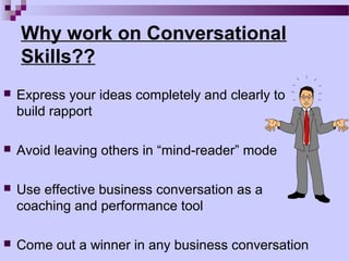 Why work on Conversational
    Skills??
   Express your ideas completely and clearly to
    build rapport

   Avoid leaving others in “mind-reader” mode

   Use effective business conversation as a
    coaching and performance tool

   Come out a winner in any business conversation
 