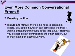 Even More Common Conversational
Errors !!
   Breaking the flow

   Mature alternative: there is no need to contradict
    others. You could, however, say something like this: "I
    have a different point of view about that issue." That way
    you are not directly contradicting the other person, but
    merely stating an alternative view.
 