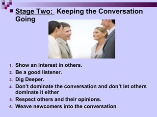     Stage Two: Keeping the Conversation
     Going




1.   Show an interest in others.
2.   Be a good listener.
3.   Dig Deeper.
4.   Don’t dominate the conversation and don’t let others
     dominate it either
5.   Respect others and their opinions.
6.   Weave newcomers into the conversation
 