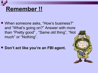 Remember !!

   When someone asks, “How’s business?”
    and “What’s going on?” Answer with more
    than “Pretty good” , “Same old thing”, “Not
    much” or “Nothing”.

   Don’t act like you’re an FBI agent.
 