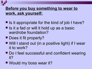 Before you buy something to wear to
work, ask yourself:

 Is it appropriate for the kind of job I have?
 Is it a fad or will it hold up as a basic
  wardrobe foundation?
 Does it fit properly?
 Will I stand out (in a positive light) if I wear
  it to work?
 Do I feel successful and confident wearing
  it?
 Would my boss wear it?
 