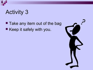 Activity 3
 Take any item out of the bag
 Keep it safely with you.
 