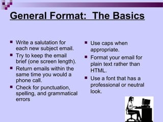 General Format: The Basics

   Write a salutation for          Use caps when
    each new subject email.          appropriate.
   Try to keep the email           Format your email for
    brief (one screen length).       plain text rather than
   Return emails within the         HTML.
    same time you would a
    phone call.
                                    Use a font that has a
   Check for punctuation,           professional or neutral
    spelling, and grammatical        look.
    errors
 