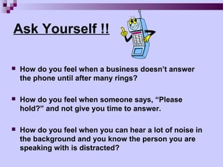 Ask Yourself !!

   How do you feel when a business doesn’t answer
    the phone until after many rings?

   How do you feel when someone says, “Please
    hold?” and not give you time to answer.

   How do you feel when you can hear a lot of noise in
    the background and you know the person you are
    speaking with is distracted?
 