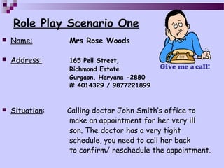 Role Play Scenario One
   Name:        Mrs Rose Woods

   Address:     165 Pell Street,
                 Richmond Estate
                 Gurgaon, Haryana -2880
                 # 4014329 / 9877221899


   Situation:   Calling doctor John Smith’s office to
                  make an appointment for her very ill
                  son. The doctor has a very tight
                  schedule, you need to call her back
                  to confirm/ reschedule the appointment.
 
