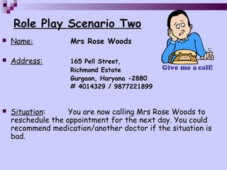Role Play Scenario Two
   Name:           Mrs Rose Woods

   Address:        165 Pell Street,
                    Richmond Estate
                    Gurgaon, Haryana -2880
                    # 4014329 / 9877221899


   Situation:      You are now calling Mrs Rose Woods to
    reschedule the appointment for the next day. You could
    recommend medication/another doctor if the situation is
    bad.
 