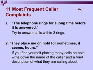 11 Most Frequent Caller
Complaints
1.   "The telephone rings for a long time before
     it is answered."
     Try to answer calls within 3 rings.

2. "They place me on hold for sometimes, it
    seems, hours.“
    If you find yourself placing many calls on hold,
    write down the name of the caller and a brief
    description of what they are calling about.
 