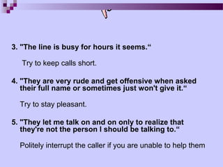3. "The line is busy for hours it seems.“

   Try to keep calls short.

4. "They are very rude and get offensive when asked
   their full name or sometimes just won't give it.“

  Try to stay pleasant.

5. "They let me talk on and on only to realize that
   they're not the person I should be talking to.“

  Politely interrupt the caller if you are unable to help them
 