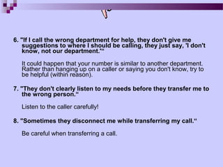 6. "If I call the wrong department for help, they don't give me
    suggestions to where I should be calling, they just say, 'I don't
    know, not our department.'“

   It could happen that your number is similar to another department.
   Rather than hanging up on a caller or saying you don't know, try to
   be helpful (within reason).

7. "They don't clearly listen to my needs before they transfer me to
    the wrong person.“

   Listen to the caller carefully!

8. "Sometimes they disconnect me while transferring my call.“

   Be careful when transferring a call.
 