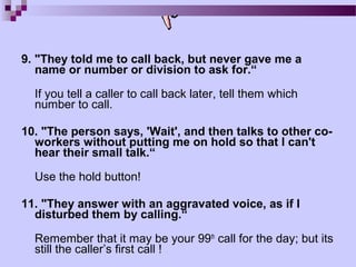 9. "They told me to call back, but never gave me a
   name or number or division to ask for.“

  If you tell a caller to call back later, tell them which
  number to call.

10. "The person says, 'Wait', and then talks to other co-
  workers without putting me on hold so that I can't
  hear their small talk.“

  Use the hold button!

11. "They answer with an aggravated voice, as if I
  disturbed them by calling.“

  Remember that it may be your 99th call for the day; but its
  still the caller’s first call !
 