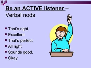 Be an ACTIVE listener –
Verbal nods

 That’s right
 Excellent
 That’s perfect
 All right
 Sounds good.
 Okay
 