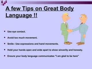 A few Tips on Great Body
    Language !!

   Use eye contact.

   Avoid too much movement.

   Smile– Use expressions and hand movements.

   Hold your hands open and wide apart to show sincerity and honesty.

   Ensure your body language communicates "I am glad to be here"
 
