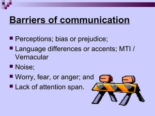 Barriers of communication
 Perceptions; bias or prejudice;
 Language differences or accents; MTI /
  Vernacular
 Noise;
 Worry, fear, or anger; and
 Lack of attention span.
 