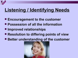 Listening / Identifying Needs
 Encouragement to the customer
 Possession of all the information
 Improved relationships
 Resolution to differing points of view
 Better understanding of the customer
 