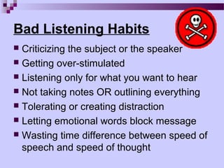 Bad Listening Habits
 Criticizing the subject or the speaker
 Getting over-stimulated
 Listening only for what you want to hear
 Not taking notes OR outlining everything
 Tolerating or creating distraction
 Letting emotional words block message
 Wasting time difference between speed of
  speech and speed of thought
 