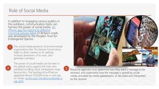 Role of Social Media
In addition to engaging various publics in
the outdoors, communication tools can
harness the power of social media. An
iPhone app for reporting different
mammal species killed on Britain’s roads
was developed by the People’s Trust for
Endangered Species.
1 The social media presence of environmental
organizations like The Nature Conservancy
helps to direct viewers to its website,
increase awareness of its work, and
generate members.
3
The power of social media can be seen in
the global outcry against the man who
admitted to killing Cecil, Zimbabwe’s most
famous lion. The hashtag #CecilTheLion
appeared almost 250,000 times in one day
on Twitter as the topic trended worldwide in
July 2015.
Resource agencies must determine how they want a message to be
received, and understand how the message is spread by social
media, encoded by media gatekeepers, or decoded and interpreted
by the receiver.
2
 