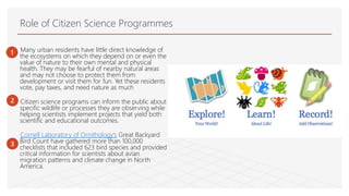 Role of Citizen Science Programmes
Many urban residents have little direct knowledge of
the ecosystems on which they depend on or even the
value of nature to their own mental and physical
health. They may be fearful of nearby natural areas
and may not choose to protect them from
development or visit them for fun. Yet these residents
vote, pay taxes, and need nature as much
Citizen science programs can inform the public about
specific wildlife or processes they are observing while
helping scientists implement projects that yield both
scientific and educational outcomes.
Cornell Laboratory of Ornithology’s Great Backyard
Bird Count have gathered more than 100,000
checklists that included 623 bird species and provided
critical information for scientists about avian
migration patterns and climate change in North
America.
1
2
3
 
