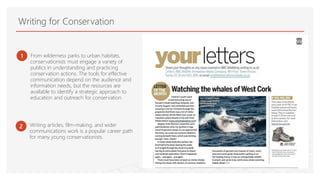 Writing for Conservation
1 From wilderness parks to urban habitats,
conservationists must engage a variety of
publics in understanding and practicing
conservation actions. The tools for effective
communication depend on the audience and
information needs, but the resources are
available to identify a strategic approach to
education and outreach for conservation.
2 Writing articles, film-making, and wider
communications work is a popular career path
for many young conservationists.
 