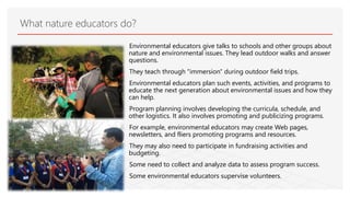 Environmental educators give talks to schools and other groups about
nature and environmental issues. They lead outdoor walks and answer
questions.
They teach through "immersion" during outdoor field trips.
Environmental educators plan such events, activities, and programs to
educate the next generation about environmental issues and how they
can help.
Program planning involves developing the curricula, schedule, and
other logistics. It also involves promoting and publicizing programs.
For example, environmental educators may create Web pages,
newsletters, and fliers promoting programs and resources.
They may also need to participate in fundraising activities and
budgeting.
Some need to collect and analyze data to assess program success.
Some environmental educators supervise volunteers.
What nature educators do?
 
