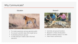 Why Communicate?
Education
• To create awareness among general public.
• To convert scientific data into simple terms
• To develop pressure groups
• To help decision makers take informed
decisions
Research
• Scientists are ground workers
• Research is heart of education
• Without research there is no data
• Data means authenticity
 