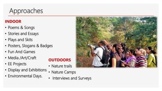 Approaches
INDOOR
• Poems & Songs
• Stories and Essays
• Plays and Skits
• Posters, Slogans & Badges
• Fun And Games
• Media /Art/Craft
• EE Projects
• Display and Exhibitions
• Environmental Days.
OUTDOORS
• Nature trails
• Nature Camps
• Interviews and Surveys
 