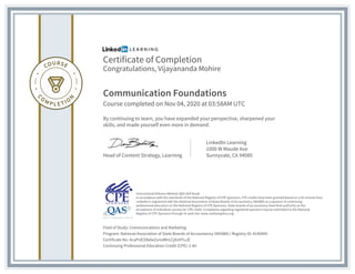 Certificate of Completion
Congratulations, Vijayananda Mohire
Communication Foundations
Course completed on Nov 04, 2020 at 03:58AM UTC
By continuing to learn, you have expanded your perspective, sharpened your
skills, and made yourself even more in demand.
Head of Content Strategy, Learning
LinkedIn Learning
1000 W Maude Ave
Sunnyvale, CA 94085
Field of Study: Communications and Marketing
Program: National Association of State Boards of Accountancy (NASBA) | Registry ID: #140940
Certificate No: AcaPUE3XkAeZxmdMrLCjXiz9TuJE
Continuing Professional Education Credit (CPE): 2.40
Instructional Delivery Method: QAS Self Study
In accordance with the standards of the National Registry of CPE Sponsors, CPE credits have been granted based on a 50-minute hour.
LinkedIn is registered with the National Association of State Boards of Accountancy (NASBA) as a sponsor of continuing
professional education on the National Registry of CPE Sponsors. State boards of accountancy have final authority on the
acceptance of individual courses for CPE credit. Complaints regarding registered sponsors may be submitted to the National
Registry of CPE Sponsors through its web site: www.nasbaregistry.org
 