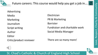 St. Chad’s Catholic & Church of England High School
Love,
Respect,
Charity
&
Community
Future careers: This course would help you get a job in….
Advertising
Media
Marketing
Journalism
Script writing
Author
Editor
Critic/product reviewer
Electrician
PR & Marketing
Barrister
Fundraiser and charitable work
Social Media Manager
There are so many more!
 