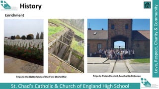 St. Chad’s Catholic & Church of England High School
Love,
Respect,
Charity
&
Community
History
Trips to the Battlefields of the First World War Trips to Poland to visit Auschwitz-Birkenau
Enrichment
 