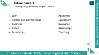 St. Chad’s Catholic & Church of England High School
Love,
Respect,
Charity
&
Community
Future Careers
Studying history would help you get a career in…
• Law
• Politics and Government
• Business
• Police
• Economics
• Academia
• Journalism
• Insurance
• Archeology
• Teaching
 