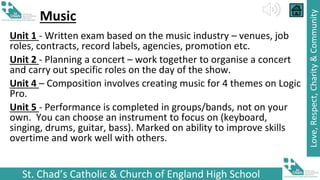 St. Chad’s Catholic & Church of England High School
Love,
Respect,
Charity
&
Community
Music
Unit 1 - Written exam based on the music industry – venues, job
roles, contracts, record labels, agencies, promotion etc.
Unit 2 - Planning a concert – work together to organise a concert
and carry out specific roles on the day of the show.
Unit 4 – Composition involves creating music for 4 themes on Logic
Pro.
Unit 5 - Performance is completed in groups/bands, not on your
own. You can choose an instrument to focus on (keyboard,
singing, drums, guitar, bass). Marked on ability to improve skills
overtime and work well with others.
 