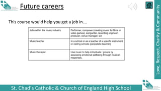 St. Chad’s Catholic & Church of England High School
Love,
Respect,
Charity
&
Community
Future careers
This course would help you get a job in….
Jobs within the music industry Performer, composer (creating music for films or
video games), songwriter, recording engineer,
producer, venue manager, DJ
Music teacher In a school or as a teacher of a specific instrument
or visiting schools (peripatetic teacher)
Music therapist Use music to help individuals / groups by
assessing emotional wellbeing through musical
responses.
 