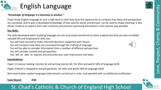 St. Chad’s Catholic & Church of England High School
Love,
Respect,
Charity
&
Community
English Language
“Knowledge of language is a doorway to wisdom.”
Pupils study English language at such a high level so that they have the opportunity to compare how ideas and perspectives
are conveyed, and to gain a developed knowledge of how specific words and phrases can be used to shape meaning. It also
allows students to express their own creativity and practise expressing themselves in the clearest way possible.
Key Skills:
The skills developed when studying language are not only easily transferred to other subjects but they are also incredibly
valuable life and employment skills too:
∙ You will have learned to make informed decisions supported with reason.
∙ You will compare how ideas are conveyed through the crafting of language.
∙ You will be able to consider information from a number of different perspectives.
∙ You will consider context and perspectives .
∙ You will be able to express and articulate your own impressions and ideas.
Examinations:
Paper 1 Creative reading (section A) and writing (section B): 1hr 45m and worth 50% of language GCSE
Paper 2 Writer’s viewpoints and perspectives: 1hr 45m and worth 50% of language GCSE
Non-examination spoken language endorsement carried out in-class and awarded with an additional certification
Exam Board: AQA
 
