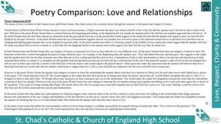 St. Chad’s Catholic & Church of England High School
Love,
Respect,
Charity
&
Community
Poetry Comparison: Love and Relationships
Poem Comparison KMP
The theme of love is evident in both Neutral tones and Winter Swans; they both convey this common theme through the structure of the poems and imagery of nature.
Neutral tones is different from Winter Swans because it uses a cyclical structure, it begins and ends the same way which could be a hint to the fact that the speaker hasn’t moved on and is stuck in the
past. Whereas in the poem Winter Swans there is contrast between the beginning and ending, in the beginning the tow people are separate and in the end they are together again and have moved on. In
the poem Neutral tone the first three stanzas are memories from the past and the last one is in the present this would suggest to the reader the idea that the speaker has begun to move on but still feels
hindered by the past. However, in the poem Neutral tones the use of enjambment suggests that the two peoples love was never gone as the sentences lasted forever so did there love and there was no
stopping and starting again because they never stopped loving each other. In the poem neutral tones there is a rhyming couplet in the middle of every stanza this could suggest that the speaker still feels
the same way about their ex-lover or maybe it’s a hint that this has happened before to the speaker and would suggest why they feel the way they do about love.
In both Neutral tones and Winter Swans they use imagery of nature to represent love however they both do it in very different ways. In the poem Neutral tones they use imagery of nature to show the
bitterness of love this is shown throughout the poem in many different ways. For example, in the Beginning when the speaker says “They had fallen from ash, and here grey” this suggests to the reader
that the speaker feels like the fire that consumes one when they are in love is dead and that they feel no love. Connotations of ash is cold and desolate as there is no heat but only destruction of what
remained there before so maybe it’s a metaphor for the speakers heart being destroyed and now he feels like he’s cold hearted. In the end of the poem the speaker’s idea of love as has not changed they
still see love as bitter and cruel this is shown in the final line of the last stanza “and a pond edged with greyish leaves” which gives the reader the impression that the speaker still believes that love is
dead and from that one would infer that the speaker could mean to suggest that love is like a curse and kills any happiness like the once colourful leaves turned grey.
However in the poem Winter Swans the speaker uses imagery of nature to show the relationship the speaker shares with their love interest as if their love for each other never really faded this is shown
in the quote “The clouds had given their all” this would suggest to the reader that they have given up on hating each other the phrase “given their all” would further strengthen this idea, it’s like it’s a
struggle for them to hate each other. All though others may interpret it as them wanting to give up on the relationship. This would make the reader feel empathetic towards the strain that the relationship
is putting on these two people. However in the end of the poem Winter Swans the tone changes to showing the two people coming back together and falling in love with each other again this is shown in
the quotation “Like a pair of swings settling after flight” this simile shows how the two people have come back together and are back how they used to be. The word “Settling” could be a hint to how
they have put the worries aside and have put the past behind them.
In the poem neutral tones the author has used repetition of religious imagery often when he refers to the sun this could be to show how they feel nothing in the world makes them happy anymore
because the connotations of the sun is happy and brightness so the fact that they see the sun as “cursed” shows they don’t feel happiness anymore. This would make the reader feel empathetic towards
the speaker for thinking that love is evil and perhaps make them think that the speaker feels like they don’t deserve love.
In the poem winter swans the author has used metaphors which involves nature imagery to perhaps represent the two people feelings towards each other. This is shown in the quotation “The
waterlogged earth gulping for air at our feet” this could represent how they feel that their emotions are engulfing there relationship.
 