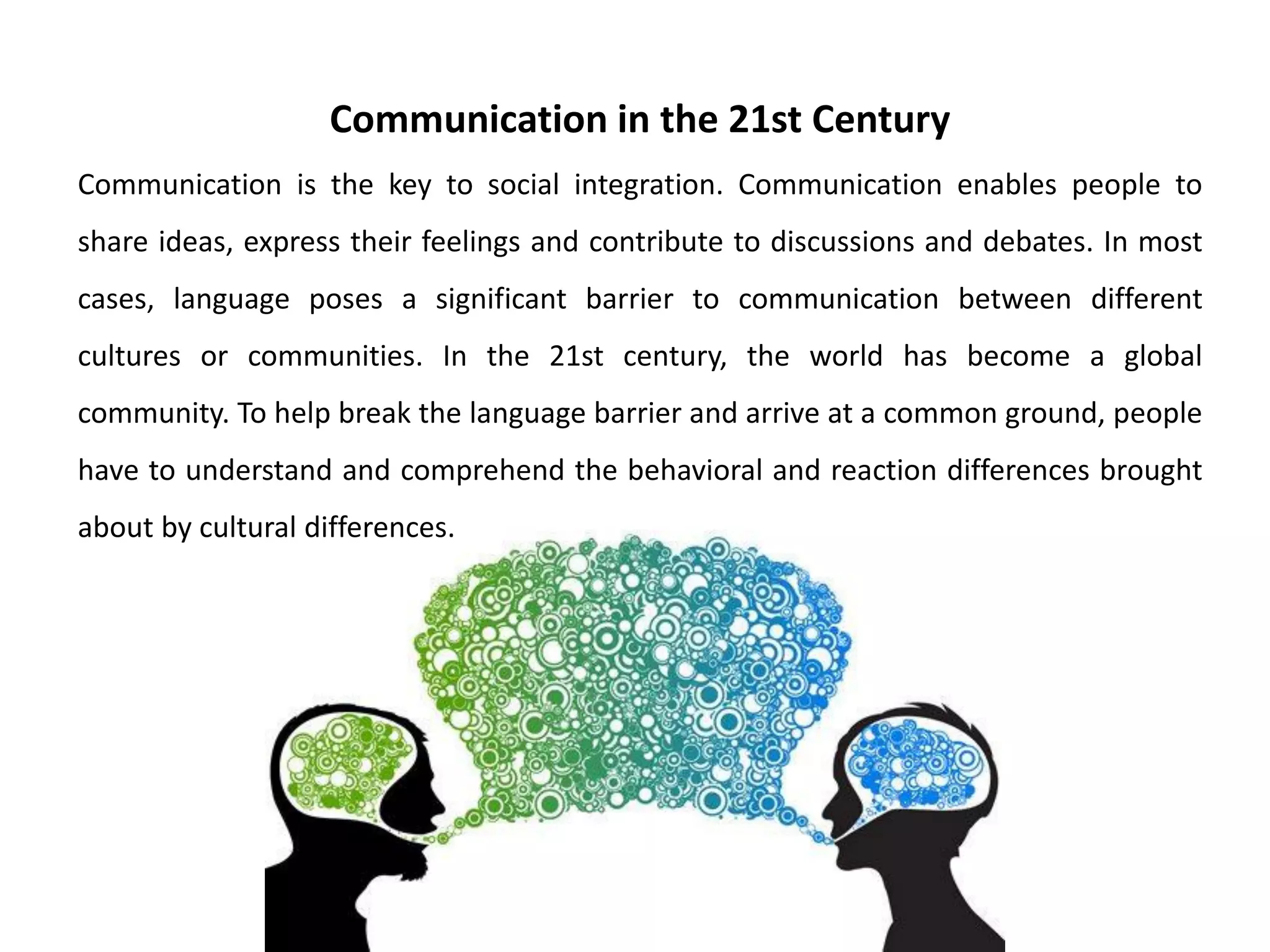 Communication in the 21st Century
Communication is the key to social integration. Communication enables people to
share ideas, express their feelings and contribute to discussions and debates. In most
cases, language poses a significant barrier to communication between different
cultures or communities. In the 21st century, the world has become a global
community. To help break the language barrier and arrive at a common ground, people
have to understand and comprehend the behavioral and reaction differences brought
about by cultural differences.
 