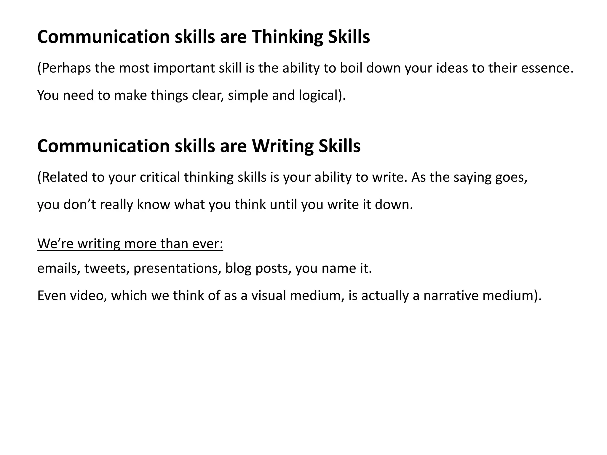 Communication skills are Thinking Skills
(Perhaps the most important skill is the ability to boil down your ideas to their essence.
You need to make things clear, simple and logical).
Communication skills are Writing Skills
(Related to your critical thinking skills is your ability to write. As the saying goes,
you don’t really know what you think until you write it down.
We’re writing more than ever:
emails, tweets, presentations, blog posts, you name it.
Even video, which we think of as a visual medium, is actually a narrative medium).
 
