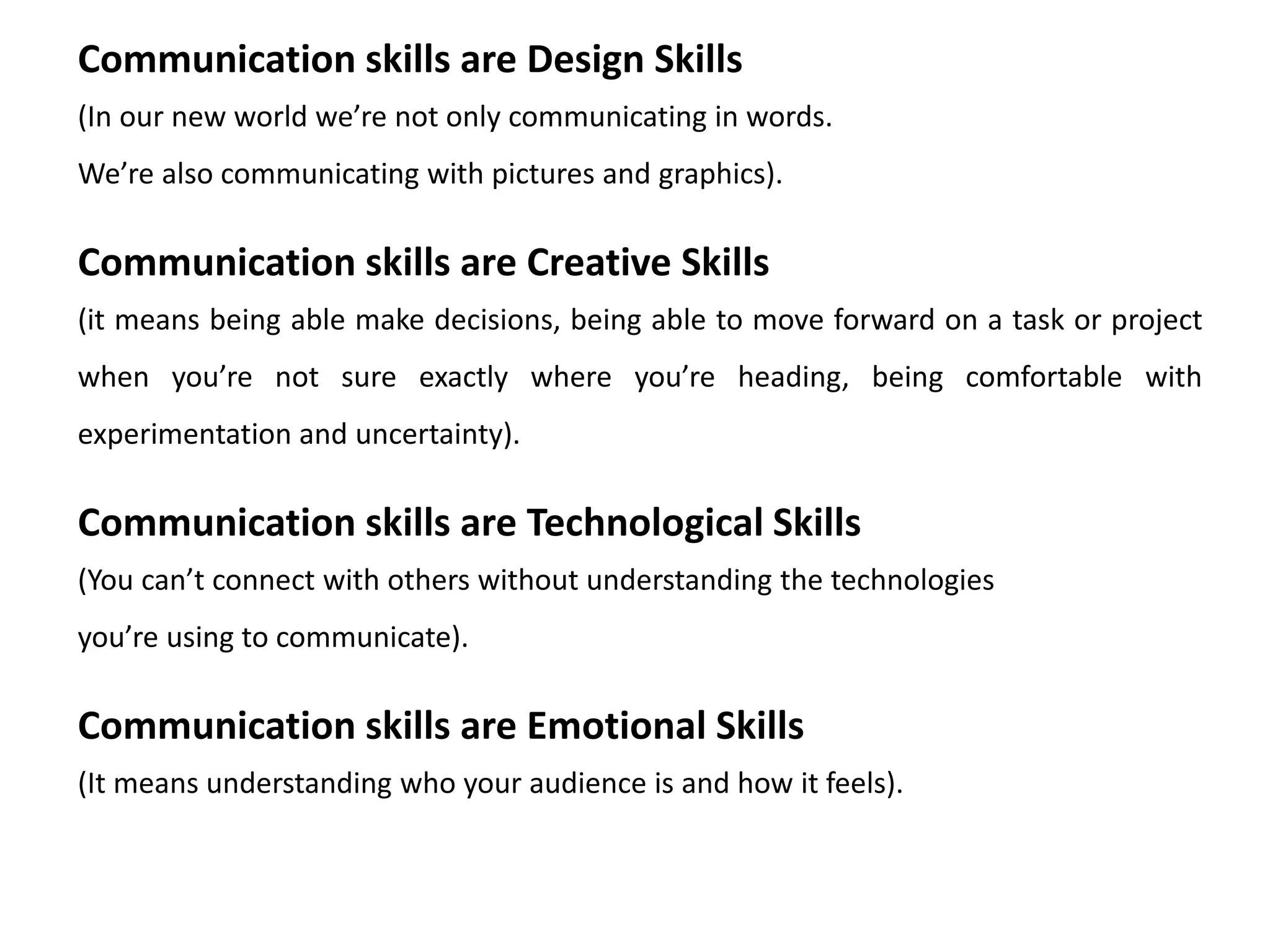 Communication skills are Design Skills
(In our new world we’re not only communicating in words.
We’re also communicating with pictures and graphics).
Communication skills are Creative Skills
(it means being able make decisions, being able to move forward on a task or project
when you’re not sure exactly where you’re heading, being comfortable with
experimentation and uncertainty).
Communication skills are Technological Skills
(You can’t connect with others without understanding the technologies
you’re using to communicate).
Communication skills are Emotional Skills
(It means understanding who your audience is and how it feels).
 